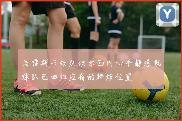 马雷斯卡告别切尔西内心平静感慨球队已回归应有的辉煌位置