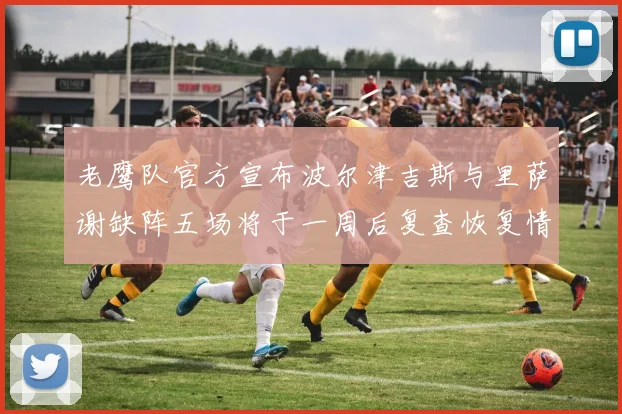 老鹰队官方宣布波尔津吉斯与里萨谢缺阵五场将于一周后复查恢复情况