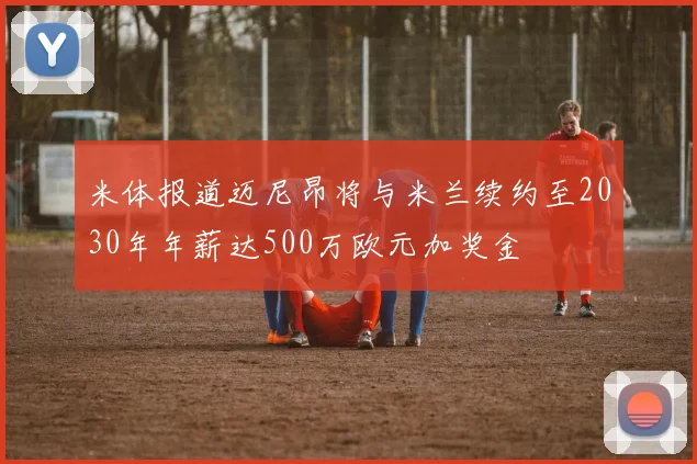 米体报道迈尼昂将与米兰续约至2030年年薪达500万欧元加奖金