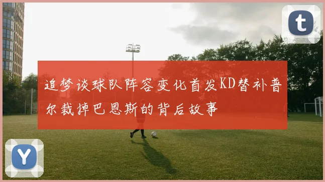 追梦谈球队阵容变化首发KD替补普尔裁掉巴恩斯的背后故事