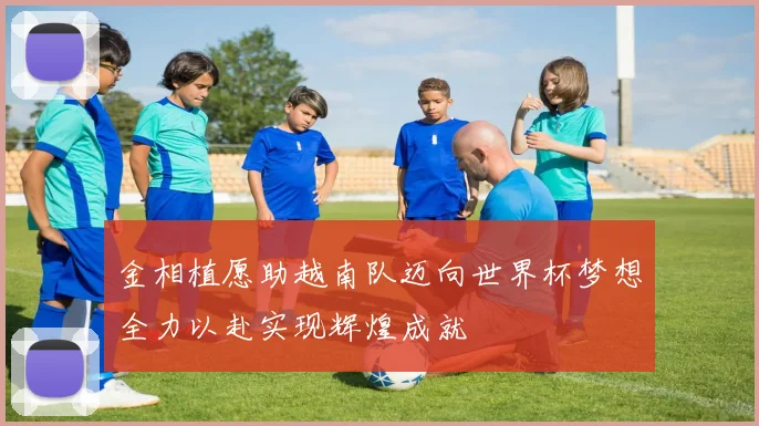 金相植愿助越南队迈向世界杯梦想全力以赴实现辉煌成就