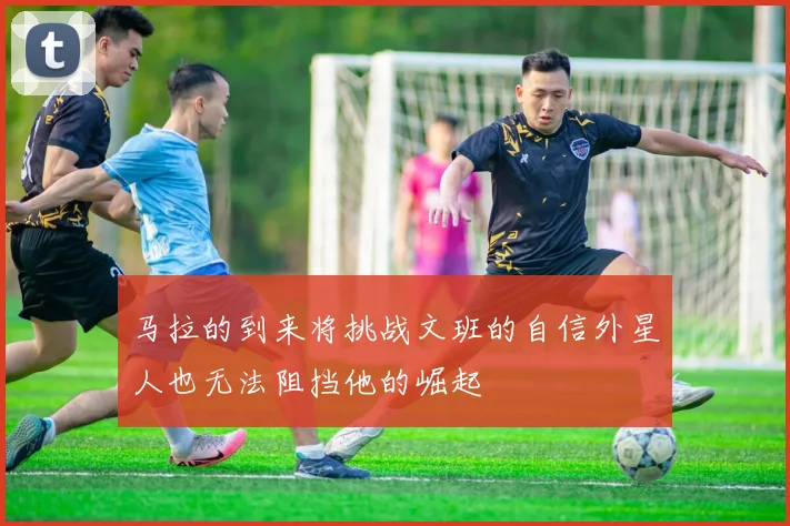 马拉的到来将挑战文班的自信外星人也无法阻挡他的崛起