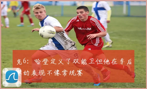 克6：哈登定义了双能卫但他在季后赛的表现不像常规赛