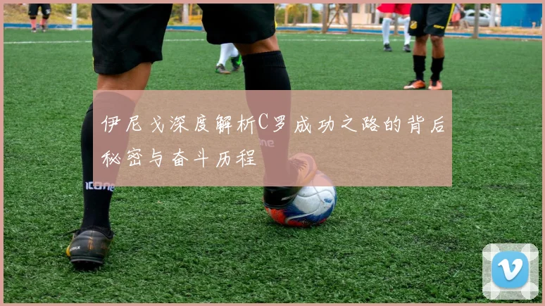 伊尼戈深度解析C罗成功之路的背后秘密与奋斗历程