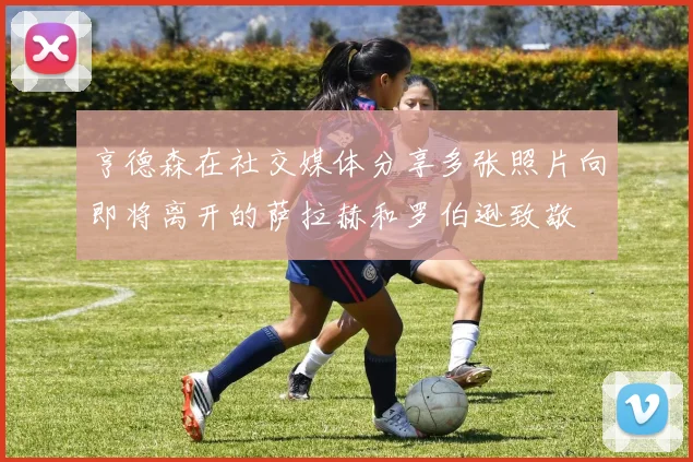 亨德森在社交媒体分享多张照片向即将离开的萨拉赫和罗伯逊致敬
