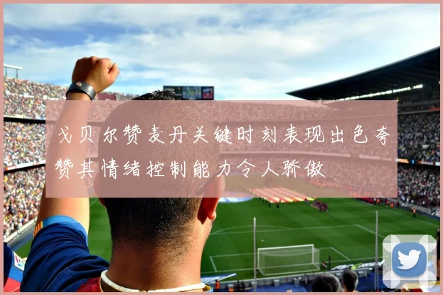 戈贝尔赞麦丹关键时刻表现出色夸赞其情绪控制能力令人骄傲