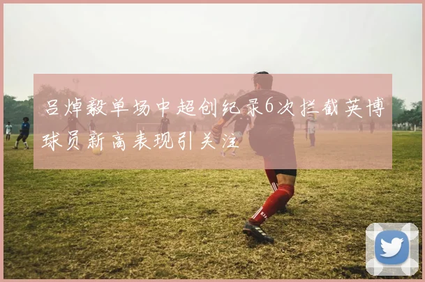 吕焯毅单场中超创纪录6次拦截英博球员新高表现引关注