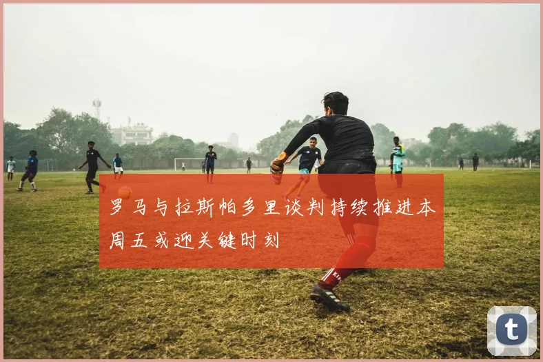 罗马与拉斯帕多里谈判持续推进本周五或迎关键时刻