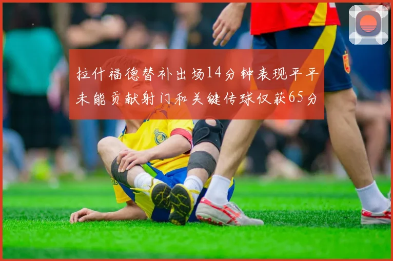 拉什福德替补出场14分钟表现平平未能贡献射门和关键传球仅获65分