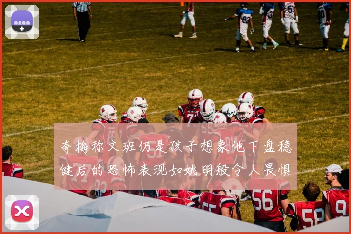 夸梅称文班仍是孩子想象他下盘稳健后的恐怖表现如姚明般令人畏惧