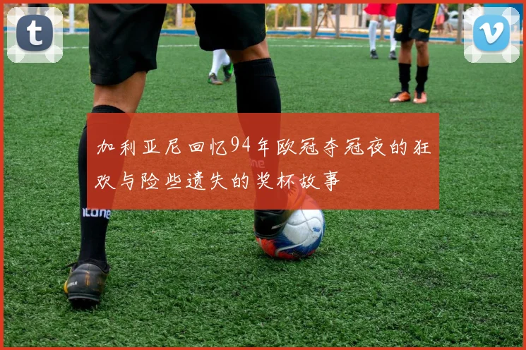 加利亚尼回忆94年欧冠夺冠夜的狂欢与险些遗失的奖杯故事