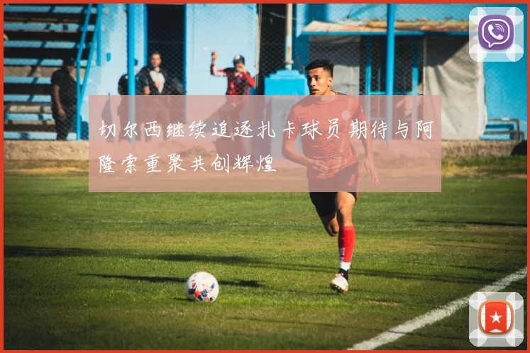 切尔西继续追逐扎卡球员期待与阿隆索重聚共创辉煌