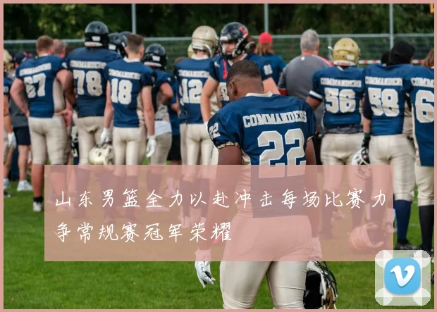 山东男篮全力以赴冲击每场比赛力争常规赛冠军荣耀