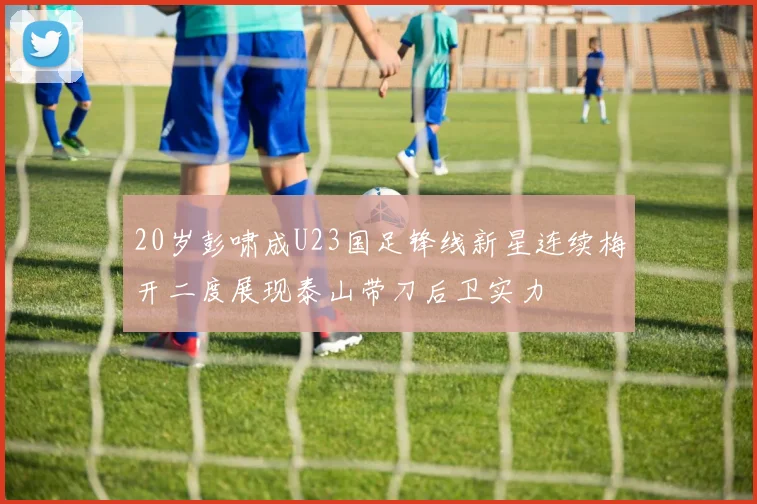 20岁彭啸成U23国足锋线新星连续梅开二度展现泰山带刀后卫实力