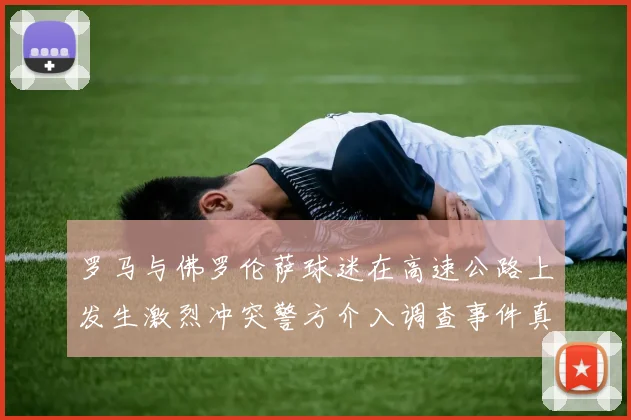 罗马与佛罗伦萨球迷在高速公路上发生激烈冲突警方介入调查事件真相