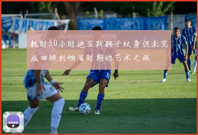 耗时50小时迪亚斯狮子纹身仍未完成回顾利物浦时期的艺术之旅